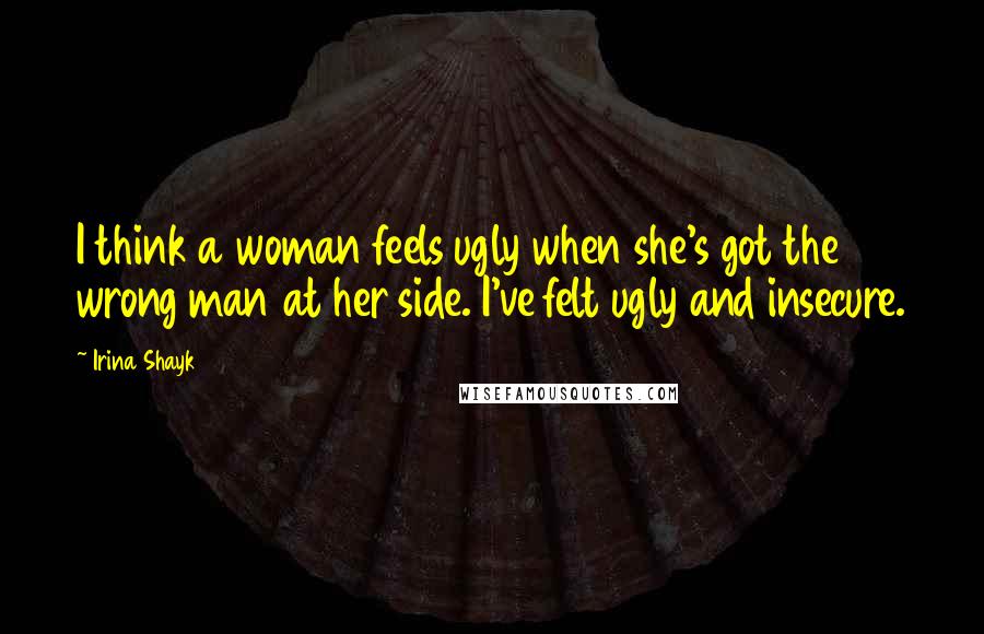 Irina Shayk Quotes: I think a woman feels ugly when she's got the wrong man at her side. I've felt ugly and insecure.