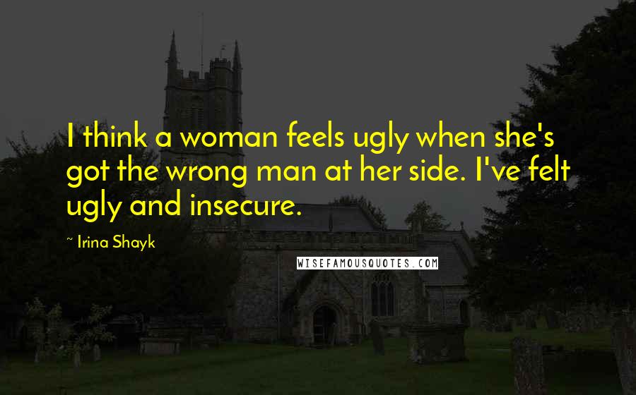 Irina Shayk Quotes: I think a woman feels ugly when she's got the wrong man at her side. I've felt ugly and insecure.