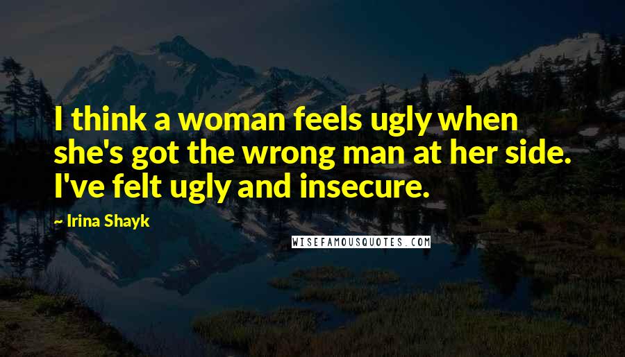 Irina Shayk Quotes: I think a woman feels ugly when she's got the wrong man at her side. I've felt ugly and insecure.