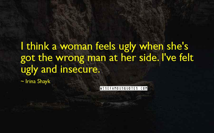 Irina Shayk Quotes: I think a woman feels ugly when she's got the wrong man at her side. I've felt ugly and insecure.