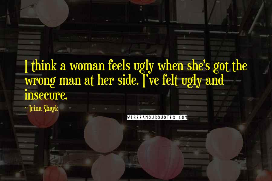 Irina Shayk Quotes: I think a woman feels ugly when she's got the wrong man at her side. I've felt ugly and insecure.