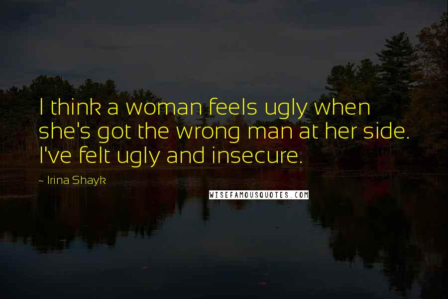 Irina Shayk Quotes: I think a woman feels ugly when she's got the wrong man at her side. I've felt ugly and insecure.