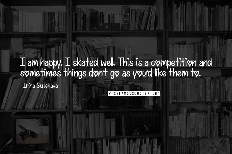 Irina Slutskaya Quotes: I am happy. I skated well. This is a competition and sometimes things don't go as you'd like them to.