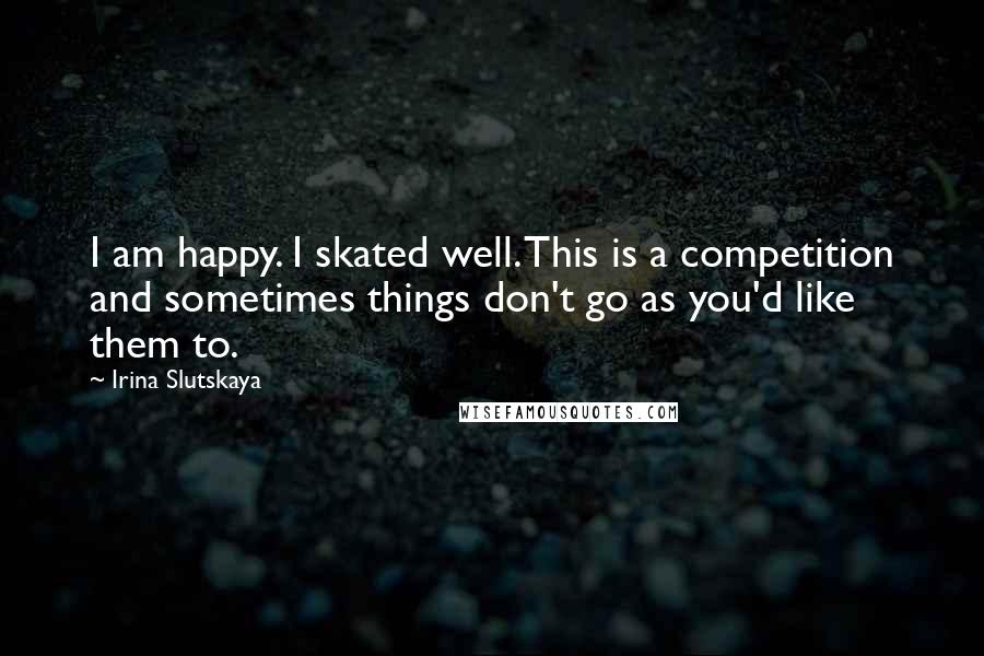 Irina Slutskaya Quotes: I am happy. I skated well. This is a competition and sometimes things don't go as you'd like them to.