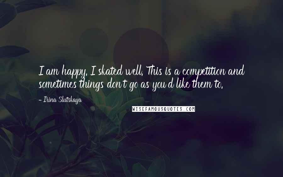 Irina Slutskaya Quotes: I am happy. I skated well. This is a competition and sometimes things don't go as you'd like them to.