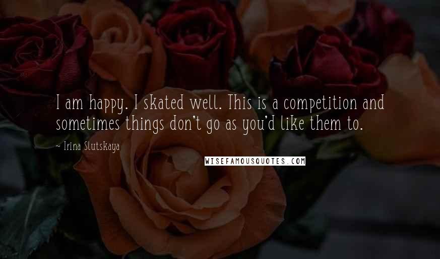 Irina Slutskaya Quotes: I am happy. I skated well. This is a competition and sometimes things don't go as you'd like them to.