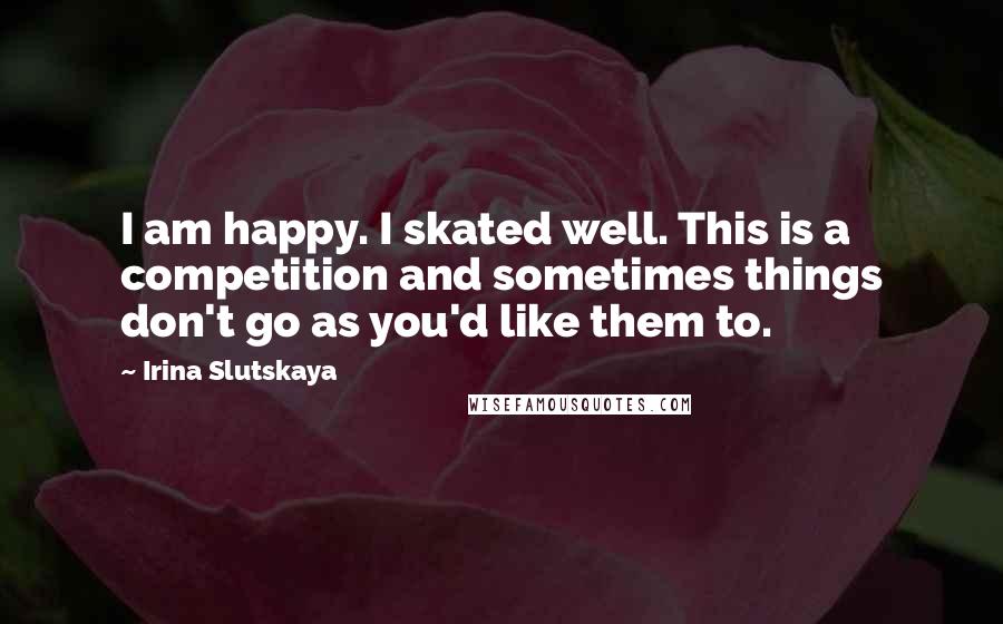 Irina Slutskaya Quotes: I am happy. I skated well. This is a competition and sometimes things don't go as you'd like them to.