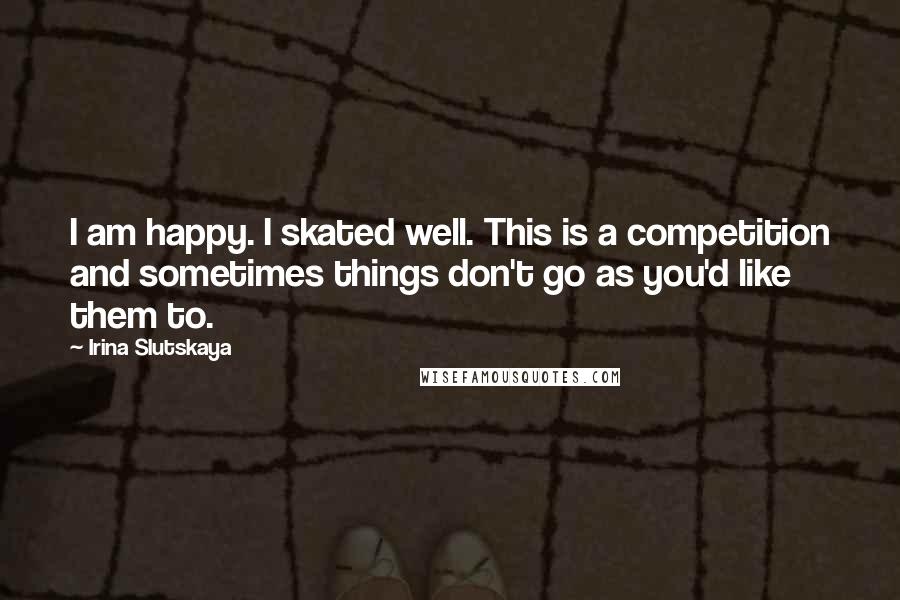 Irina Slutskaya Quotes: I am happy. I skated well. This is a competition and sometimes things don't go as you'd like them to.