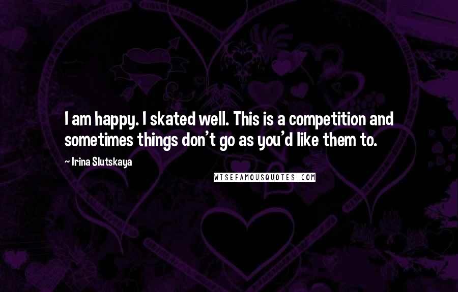 Irina Slutskaya Quotes: I am happy. I skated well. This is a competition and sometimes things don't go as you'd like them to.