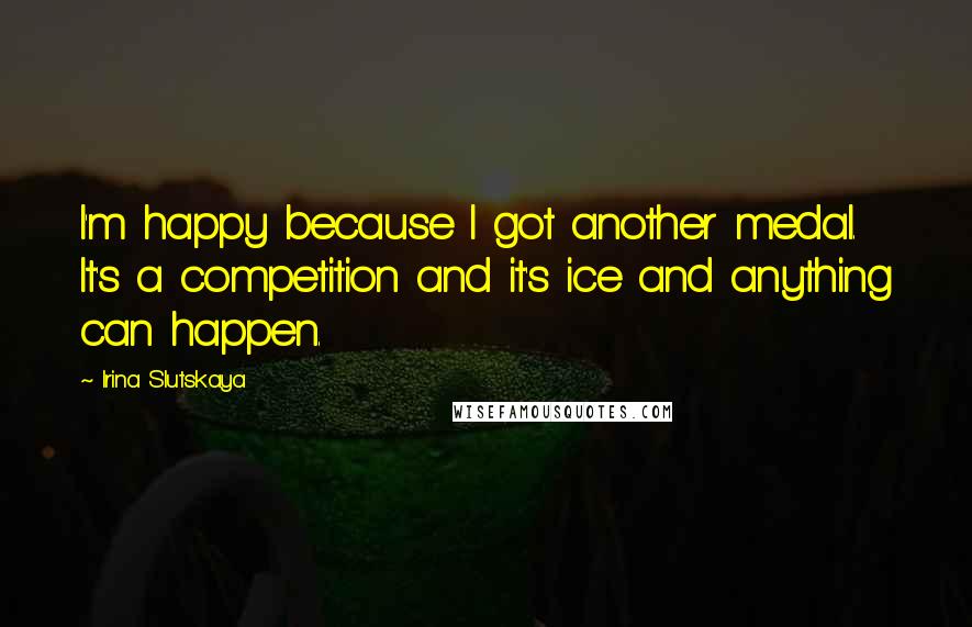 Irina Slutskaya Quotes: I'm happy because I got another medal. It's a competition and it's ice and anything can happen.