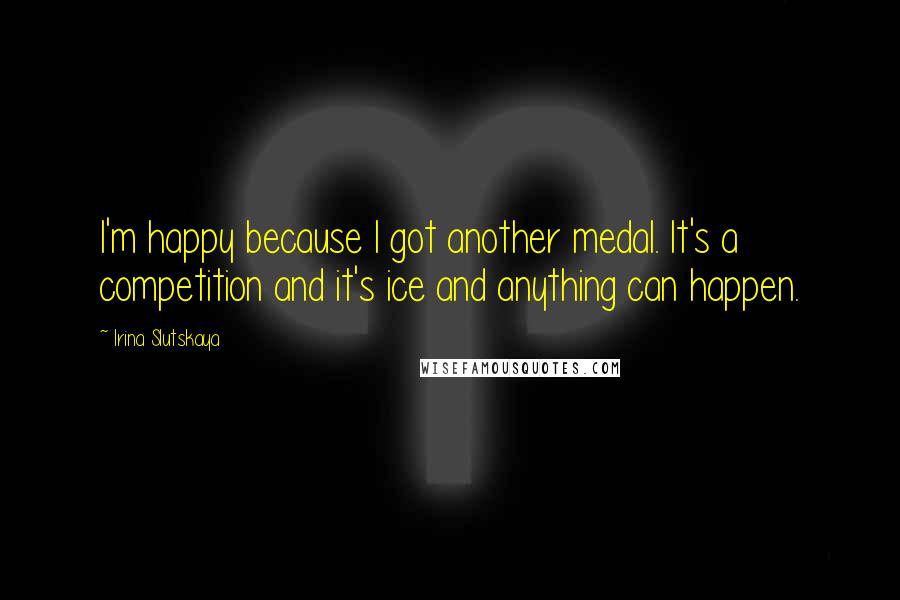 Irina Slutskaya Quotes: I'm happy because I got another medal. It's a competition and it's ice and anything can happen.