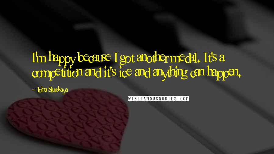 Irina Slutskaya Quotes: I'm happy because I got another medal. It's a competition and it's ice and anything can happen.