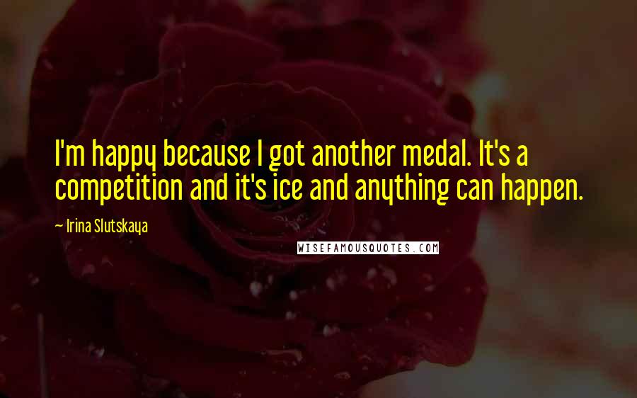 Irina Slutskaya Quotes: I'm happy because I got another medal. It's a competition and it's ice and anything can happen.