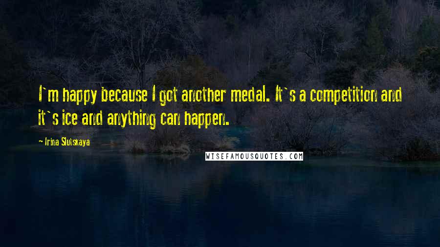 Irina Slutskaya Quotes: I'm happy because I got another medal. It's a competition and it's ice and anything can happen.
