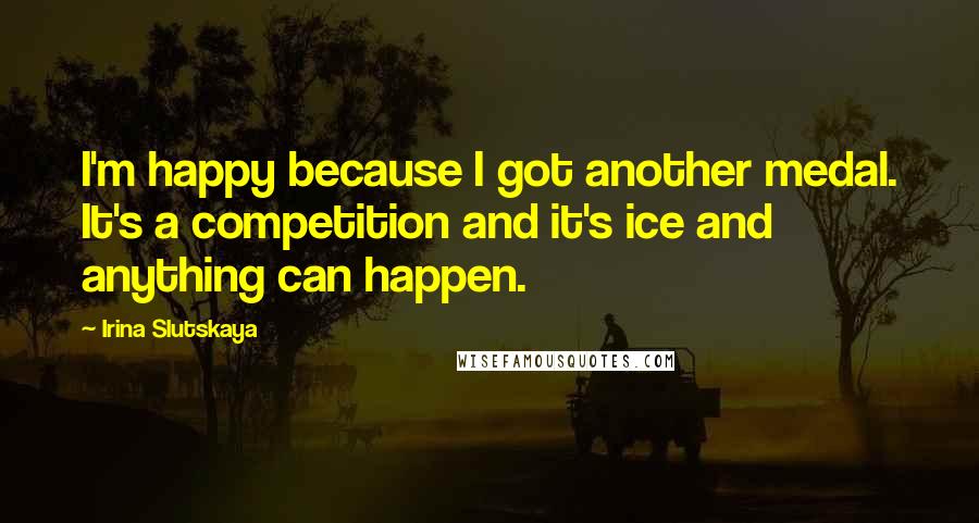 Irina Slutskaya Quotes: I'm happy because I got another medal. It's a competition and it's ice and anything can happen.