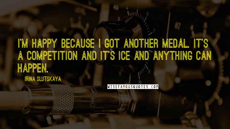 Irina Slutskaya Quotes: I'm happy because I got another medal. It's a competition and it's ice and anything can happen.