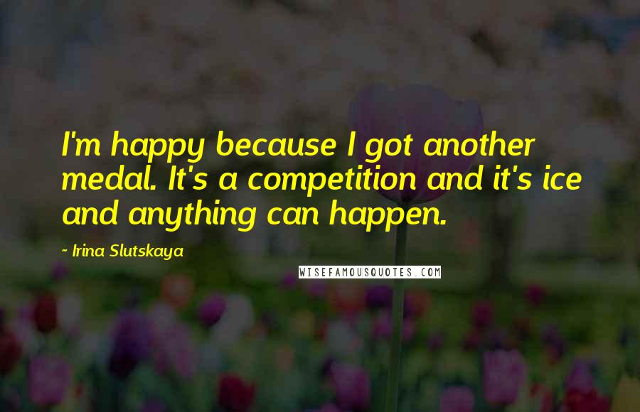 Irina Slutskaya Quotes: I'm happy because I got another medal. It's a competition and it's ice and anything can happen.