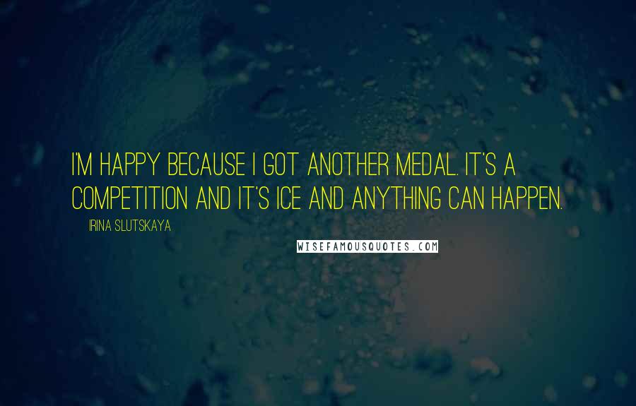 Irina Slutskaya Quotes: I'm happy because I got another medal. It's a competition and it's ice and anything can happen.