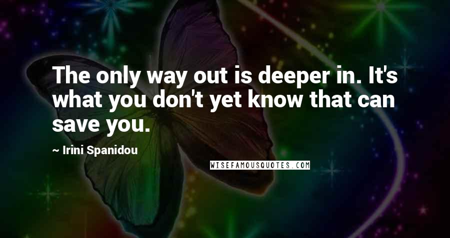 Irini Spanidou Quotes: The only way out is deeper in. It's what you don't yet know that can save you.