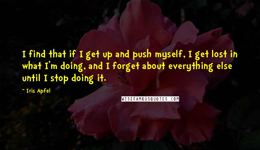 Iris Apfel Quotes: I find that if I get up and push myself, I get lost in what I'm doing, and I forget about everything else until I stop doing it.