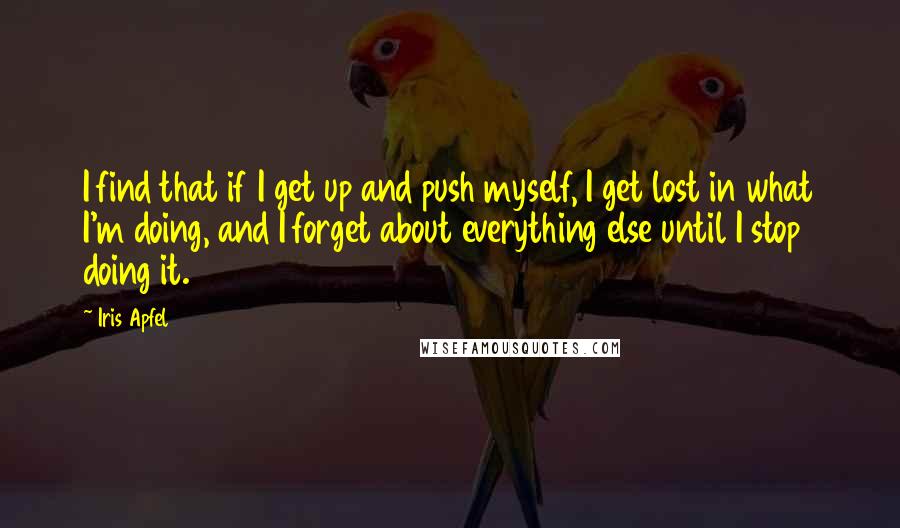 Iris Apfel Quotes: I find that if I get up and push myself, I get lost in what I'm doing, and I forget about everything else until I stop doing it.