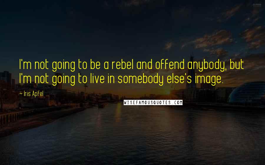 Iris Apfel Quotes: I'm not going to be a rebel and offend anybody, but I'm not going to live in somebody else's image.