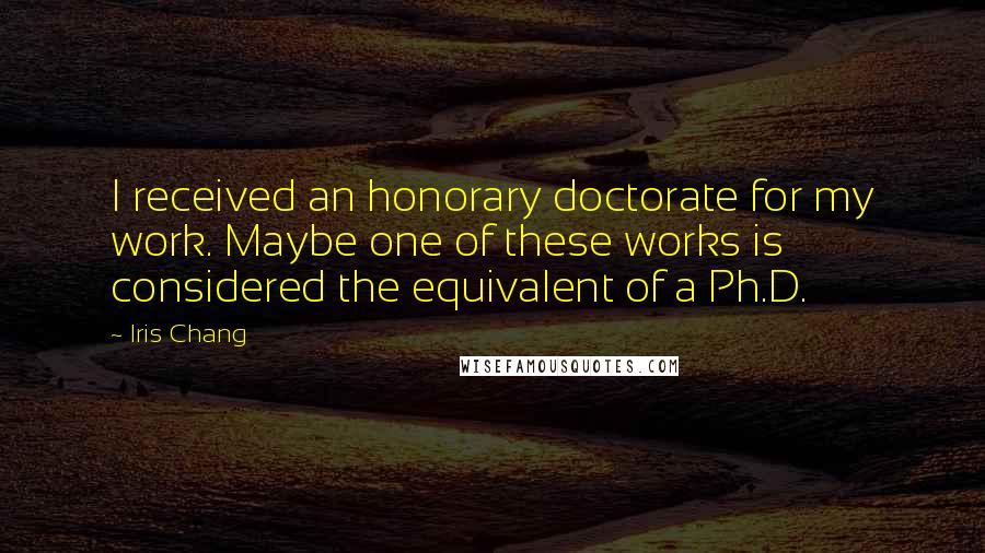 Iris Chang Quotes: I received an honorary doctorate for my work. Maybe one of these works is considered the equivalent of a Ph.D.