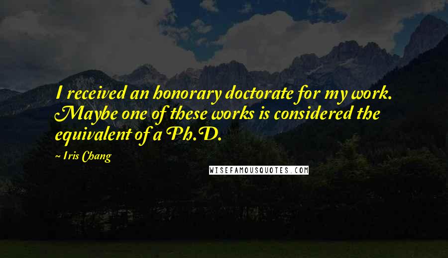 Iris Chang Quotes: I received an honorary doctorate for my work. Maybe one of these works is considered the equivalent of a Ph.D.