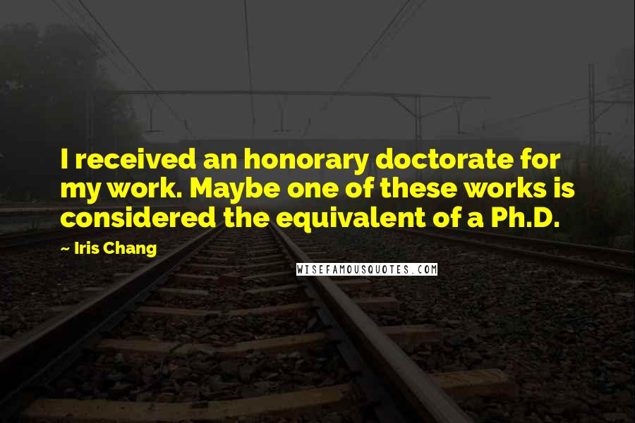 Iris Chang Quotes: I received an honorary doctorate for my work. Maybe one of these works is considered the equivalent of a Ph.D.