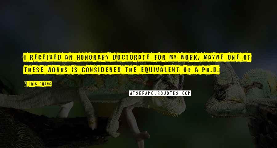 Iris Chang Quotes: I received an honorary doctorate for my work. Maybe one of these works is considered the equivalent of a Ph.D.
