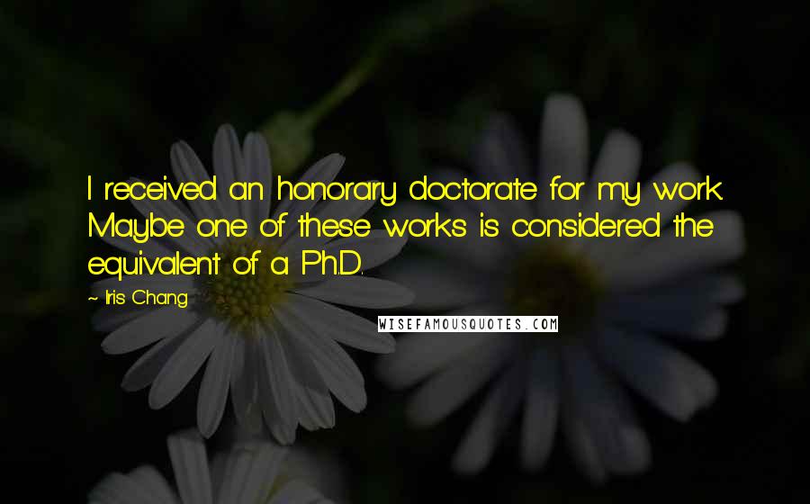 Iris Chang Quotes: I received an honorary doctorate for my work. Maybe one of these works is considered the equivalent of a Ph.D.