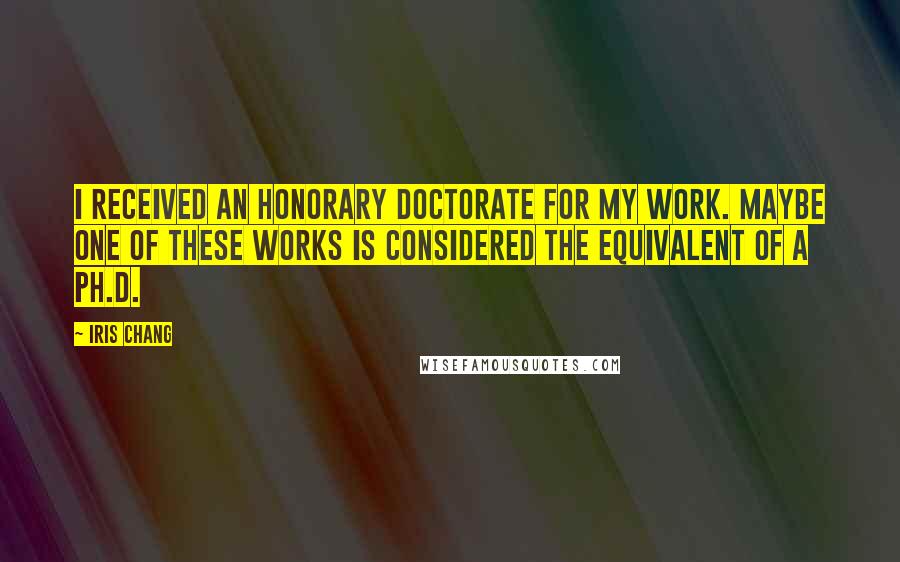 Iris Chang Quotes: I received an honorary doctorate for my work. Maybe one of these works is considered the equivalent of a Ph.D.
