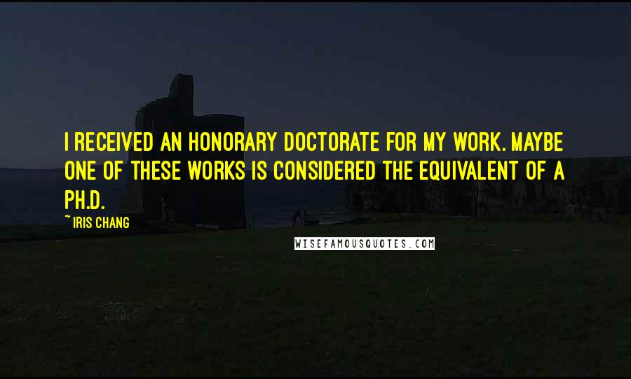 Iris Chang Quotes: I received an honorary doctorate for my work. Maybe one of these works is considered the equivalent of a Ph.D.