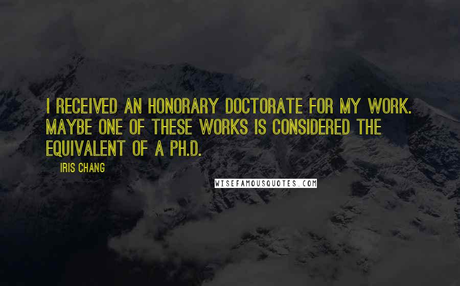 Iris Chang Quotes: I received an honorary doctorate for my work. Maybe one of these works is considered the equivalent of a Ph.D.