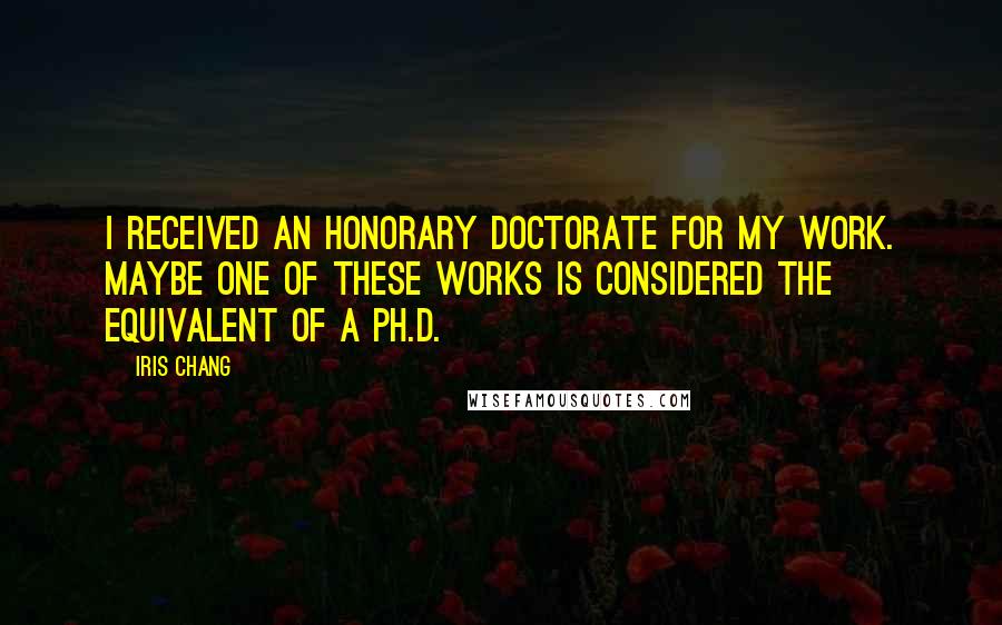 Iris Chang Quotes: I received an honorary doctorate for my work. Maybe one of these works is considered the equivalent of a Ph.D.