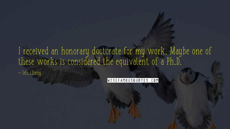 Iris Chang Quotes: I received an honorary doctorate for my work. Maybe one of these works is considered the equivalent of a Ph.D.