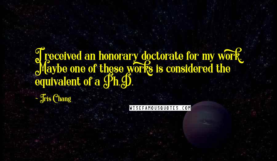 Iris Chang Quotes: I received an honorary doctorate for my work. Maybe one of these works is considered the equivalent of a Ph.D.