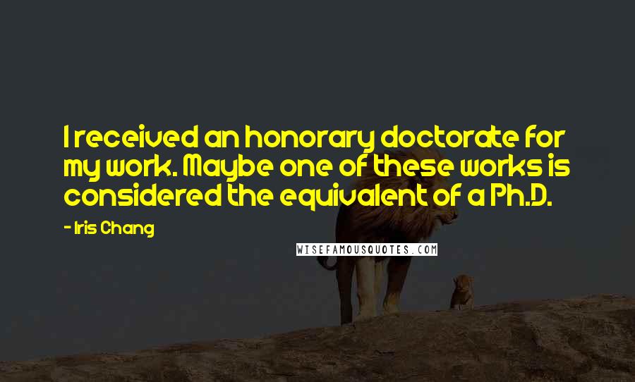 Iris Chang Quotes: I received an honorary doctorate for my work. Maybe one of these works is considered the equivalent of a Ph.D.