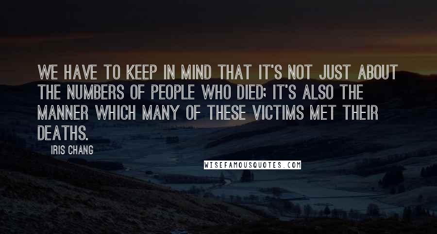 Iris Chang Quotes: We have to keep in mind that it's not just about the numbers of people who died; it's also the manner which many of these victims met their deaths.