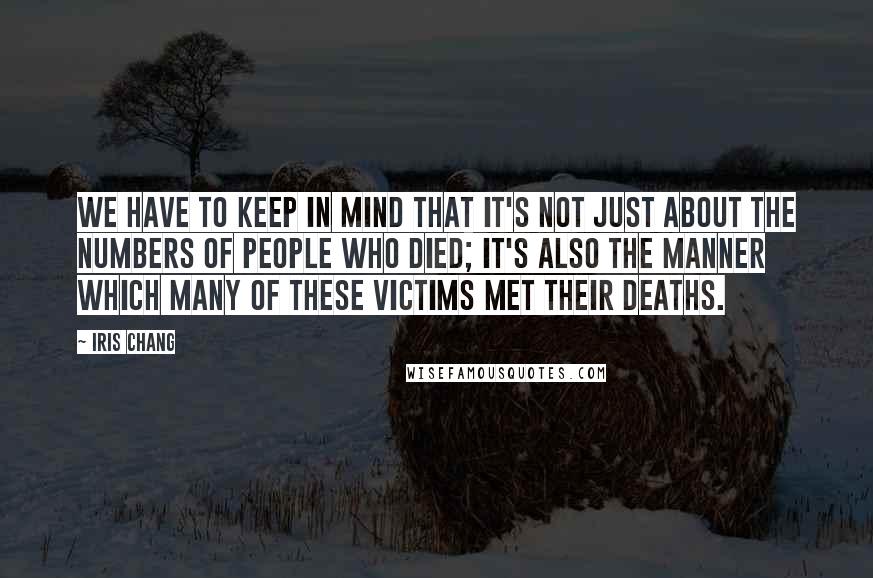 Iris Chang Quotes: We have to keep in mind that it's not just about the numbers of people who died; it's also the manner which many of these victims met their deaths.