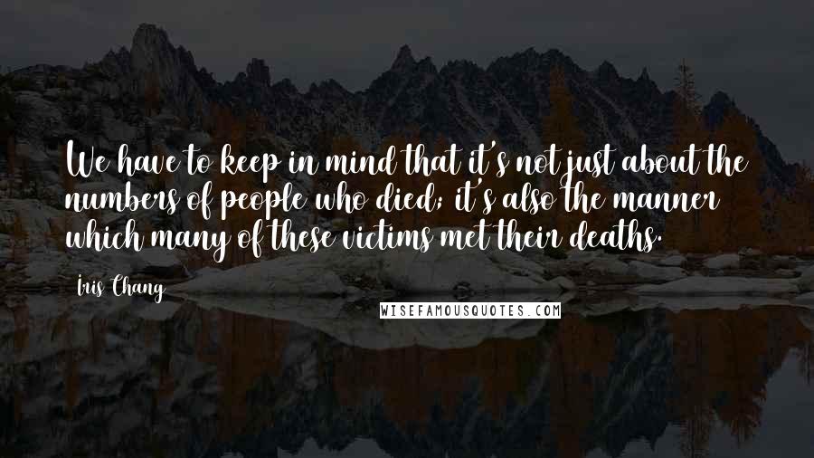 Iris Chang Quotes: We have to keep in mind that it's not just about the numbers of people who died; it's also the manner which many of these victims met their deaths.