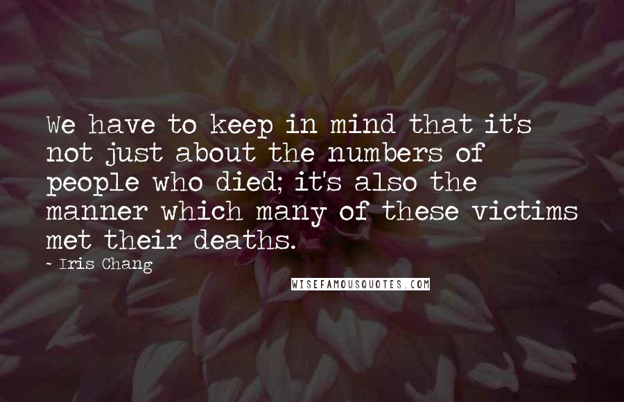 Iris Chang Quotes: We have to keep in mind that it's not just about the numbers of people who died; it's also the manner which many of these victims met their deaths.