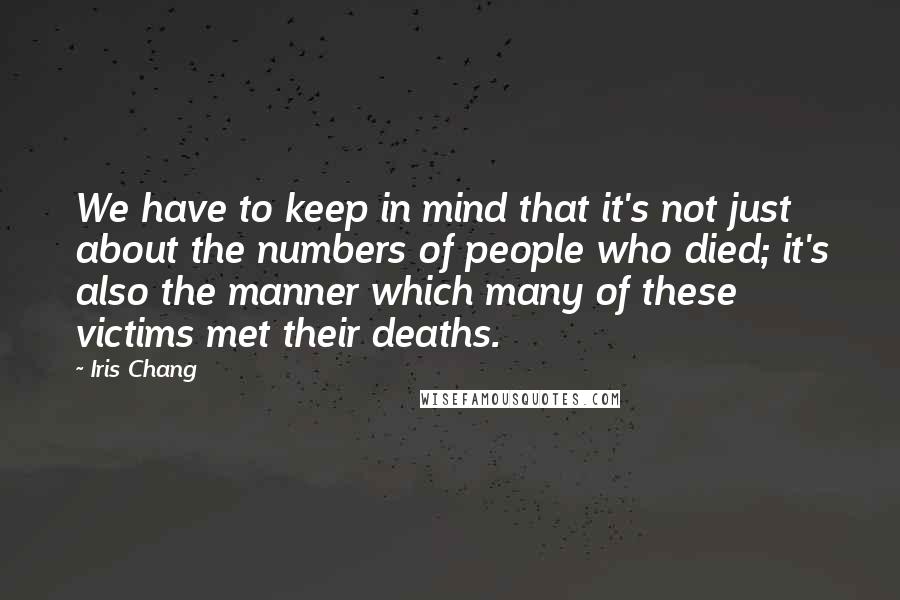 Iris Chang Quotes: We have to keep in mind that it's not just about the numbers of people who died; it's also the manner which many of these victims met their deaths.