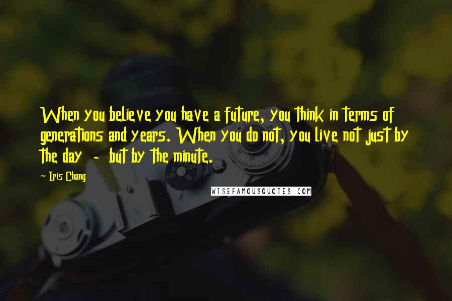 Iris Chang Quotes: When you believe you have a future, you think in terms of generations and years. When you do not, you live not just by the day - but by the minute.