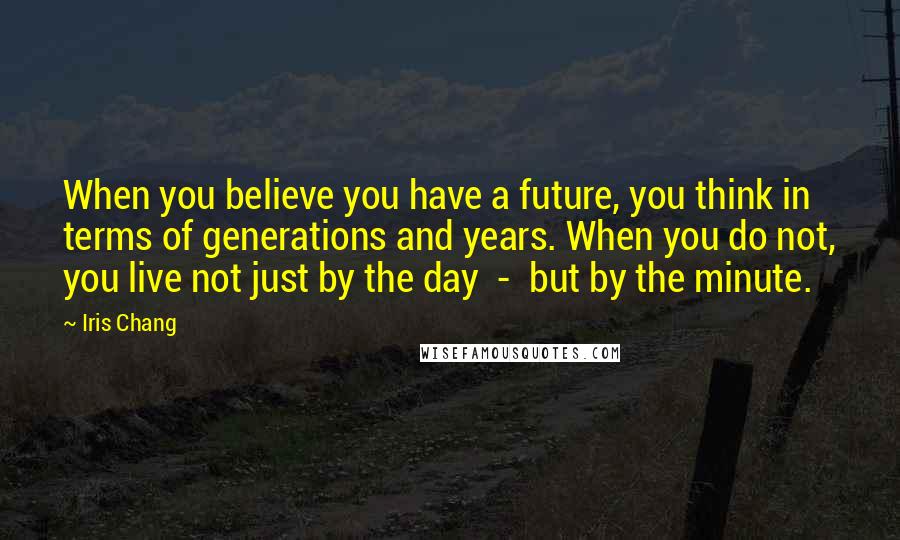 Iris Chang Quotes: When you believe you have a future, you think in terms of generations and years. When you do not, you live not just by the day - but by the minute.