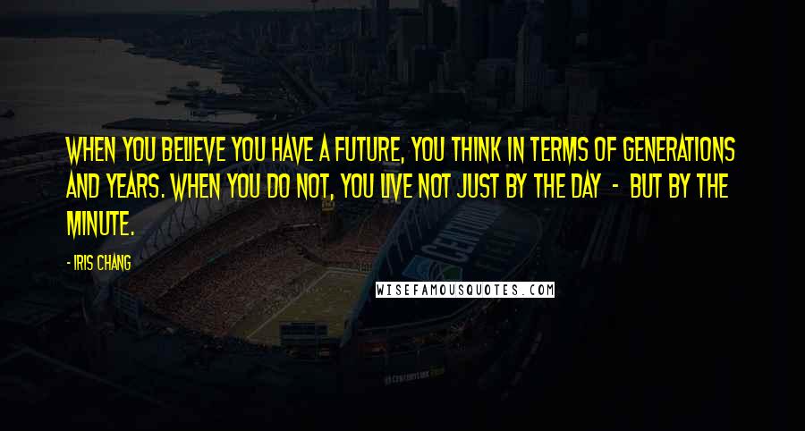 Iris Chang Quotes: When you believe you have a future, you think in terms of generations and years. When you do not, you live not just by the day - but by the minute.