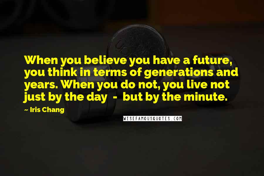 Iris Chang Quotes: When you believe you have a future, you think in terms of generations and years. When you do not, you live not just by the day - but by the minute.