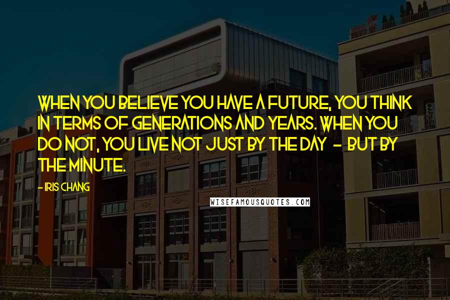 Iris Chang Quotes: When you believe you have a future, you think in terms of generations and years. When you do not, you live not just by the day - but by the minute.