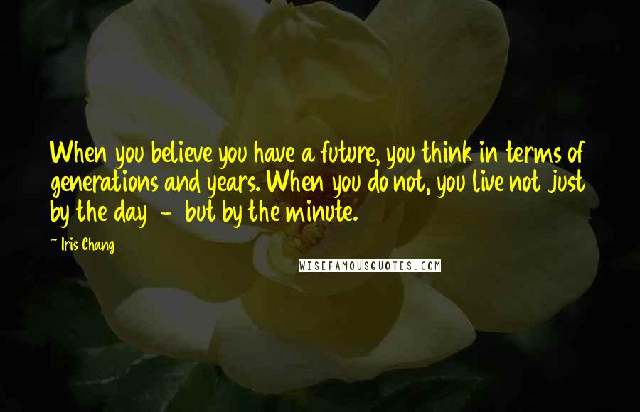Iris Chang Quotes: When you believe you have a future, you think in terms of generations and years. When you do not, you live not just by the day - but by the minute.