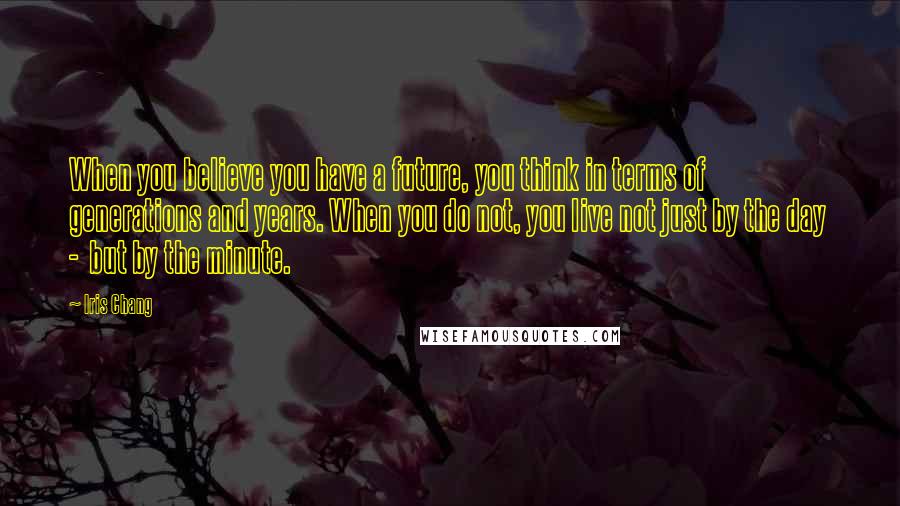 Iris Chang Quotes: When you believe you have a future, you think in terms of generations and years. When you do not, you live not just by the day - but by the minute.